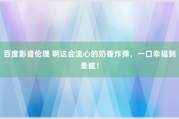 百度影音伦理 啊这会流心的奶香炸弹,一口幸福到晕眩!