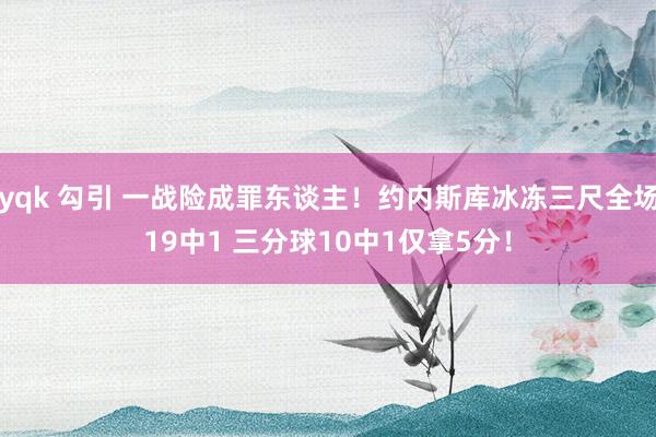 yqk 勾引 一战险成罪东谈主!约内斯库冰冻三尺全场19中1 三分球10中1仅拿5分!
