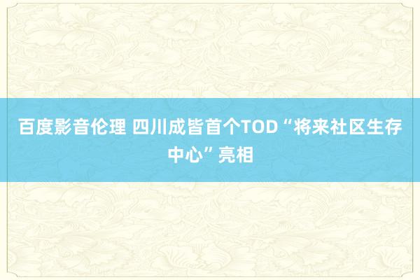 百度影音伦理 四川成皆首个TOD“将来社区生存中心”亮相