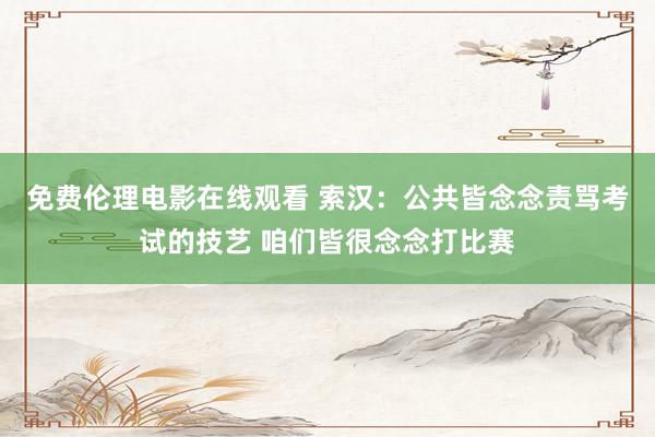 免费伦理电影在线观看 索汉:公共皆念念责骂考试的技艺 咱们皆很念念打比赛