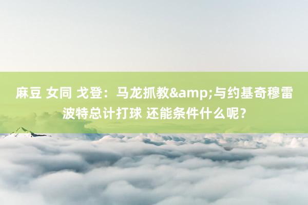 麻豆 女同 戈登:马龙抓教&与约基奇穆雷波特总计打球 还能条件什么呢?