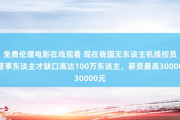 免费伦理电影在线观看 现在我国无东谈主机操控员的管事东谈主才缺口高达100万东谈主,薪资最高30000元