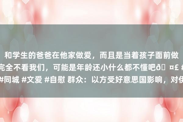 和学生的爸爸在他家做爱,而且是当着孩子面前做爱,太刺激了,孩子完全不看我们,可能是年龄还小什么都不懂吧🤣 #同城 #文爱 #自慰 群众:以方受好意思国影响,对伊挫折步履保握克制派头