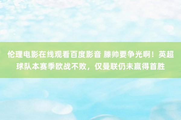 伦理电影在线观看百度影音 滕帅要争光啊!英超球队本赛季欧战不败,仅曼联仍未赢得首胜