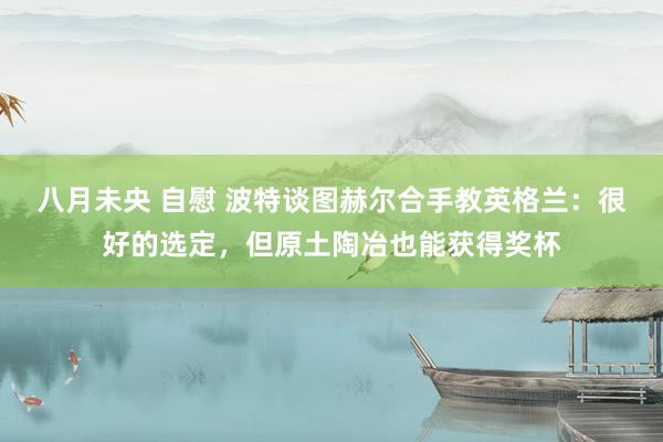 八月未央 自慰 波特谈图赫尔合手教英格兰:很好的选定,但原土陶冶也能获得奖杯