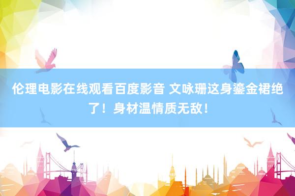 伦理电影在线观看百度影音 文咏珊这身鎏金裙绝了!身材温情质无敌!