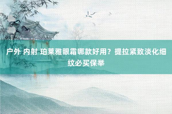 户外 内射 珀莱雅眼霜哪款好用?提拉紧致淡化细纹必买保举