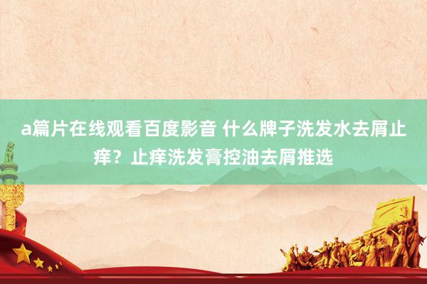 a篇片在线观看百度影音 什么牌子洗发水去屑止痒?止痒洗发膏控油去屑推选