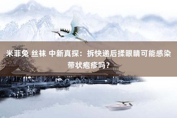 米菲兔 丝袜 中新真探:拆快递后揉眼睛可能感染带状疱疹吗?