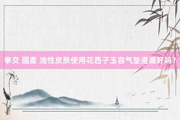 拳交 國產 油性皮肤使用花西子玉容气垫遵循好吗?