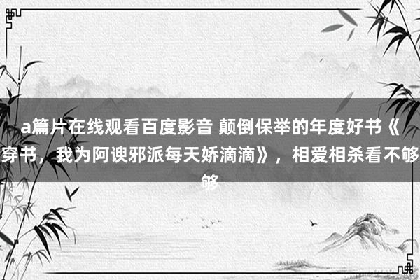 a篇片在线观看百度影音 颠倒保举的年度好书《穿书,我为阿谀邪派每天娇滴滴》,相爱相杀看不够