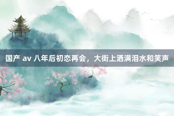 国产 av 八年后初恋再会,大街上洒满泪水和笑声