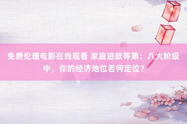 免费伦理电影在线观看 家庭进款等第:八大阶级中,你的经济地位若何定位?