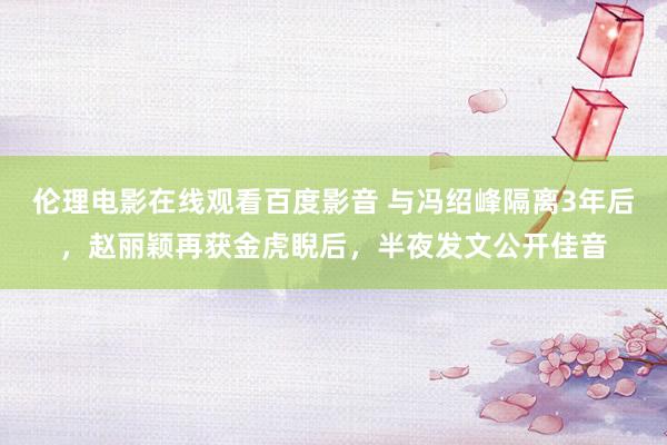 伦理电影在线观看百度影音 与冯绍峰隔离3年后,赵丽颖再获金虎睨后,半夜发文公开佳音