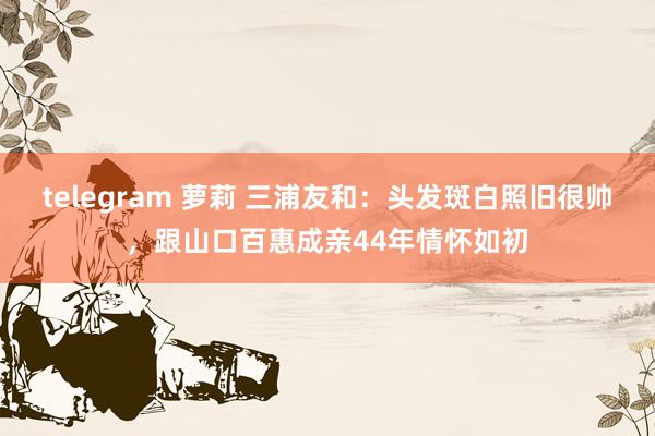 telegram 萝莉 三浦友和:头发斑白照旧很帅,跟山口百惠成亲44年情怀如初