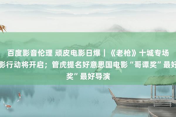 百度影音伦理 顽皮电影日爆|《老枪》十城专场不雅影行动将开启;管虎提名好意思国电影“哥谭奖”最好导演