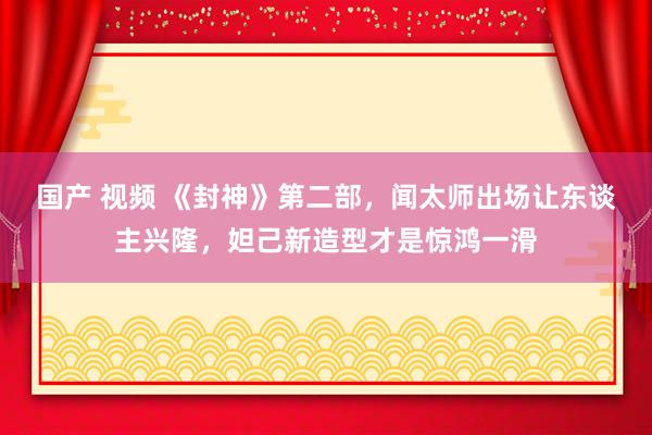 国产 视频 《封神》第二部,闻太师出场让东谈主兴隆,妲己新造型才是惊鸿一滑