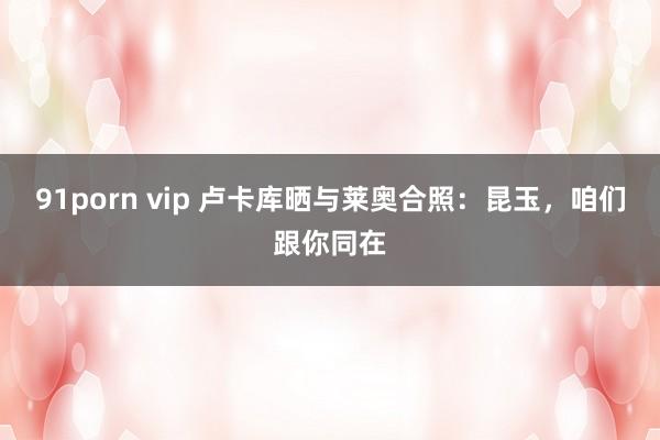 91porn vip 卢卡库晒与莱奥合照:昆玉,咱们跟你同在