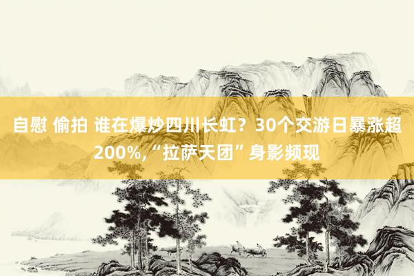自慰 偷拍 谁在爆炒四川长虹?30个交游日暴涨超200%,“拉萨天团”身影频现