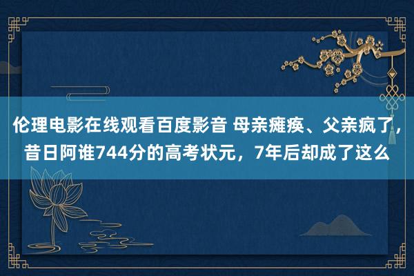 伦理电影在线观看百度影音 母亲瘫痪、父亲疯了,昔日阿谁744分的高考状元,7年后却成了这么