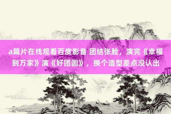 a篇片在线观看百度影音 团结张脸,演完《幸福到万家》演《好团圆》,换个造型差点没认出