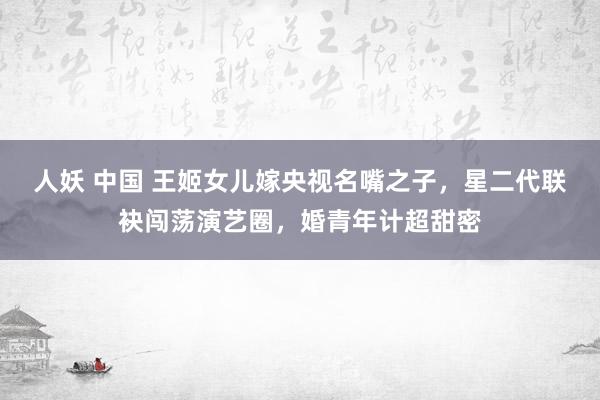 人妖 中国 王姬女儿嫁央视名嘴之子,星二代联袂闯荡演艺圈,婚青年计超甜密