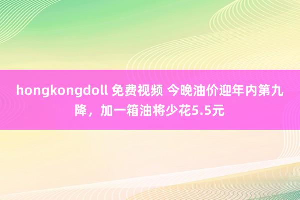 hongkongdoll 免费视频 今晚油价迎年内第九降,加一箱油将少花5.5元