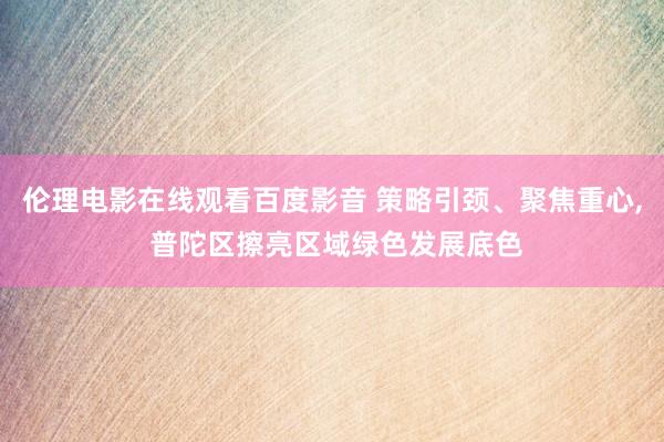 伦理电影在线观看百度影音 策略引颈、聚焦重心, 普陀区擦亮区域绿色发展底色
