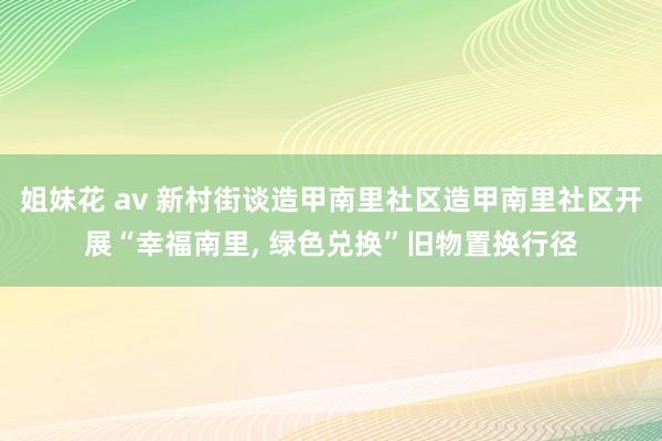 姐妹花 av 新村街谈造甲南里社区造甲南里社区开展“幸福南里, 绿色兑换”旧物置换行径