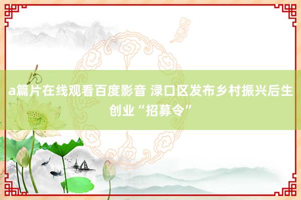 a篇片在线观看百度影音 渌口区发布乡村振兴后生创业“招募令”
