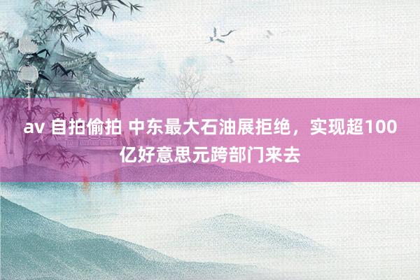av 自拍偷拍 中东最大石油展拒绝，实现超100亿好意思元跨部门来去