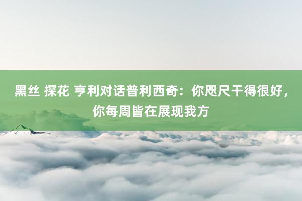 黑丝 探花 亨利对话普利西奇:你咫尺干得很好,你每周皆在展现我方