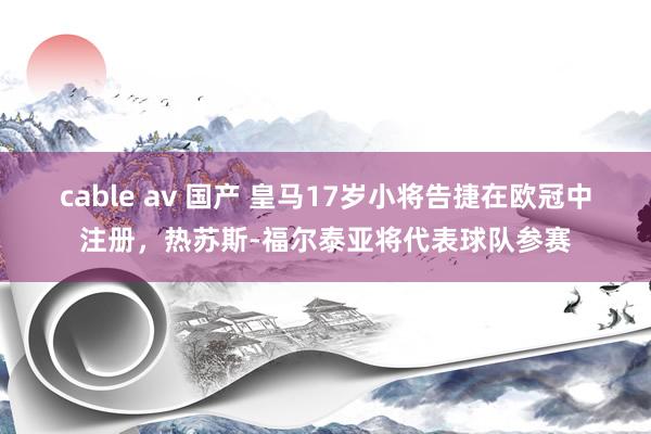cable av 国产 皇马17岁小将告捷在欧冠中注册,热苏斯-福尔泰亚将代表球队参赛