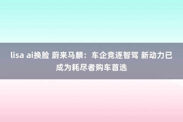 lisa ai换脸 蔚来马麟:车企竞逐智驾 新动力已成为耗尽者购车首选