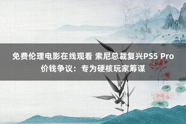 免费伦理电影在线观看 索尼总裁复兴PS5 Pro价钱争议：专为硬核玩家筹谋