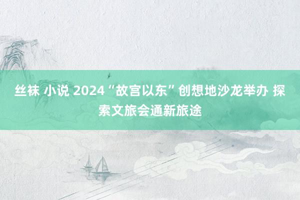 丝袜 小说 2024“故宫以东”创想地沙龙举办 探索文旅会通新旅途