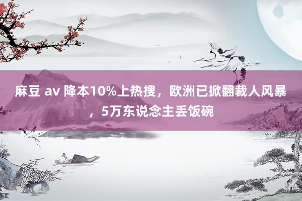 麻豆 av 降本10%上热搜,欧洲已掀翻裁人风暴,5万东说念主丢饭碗