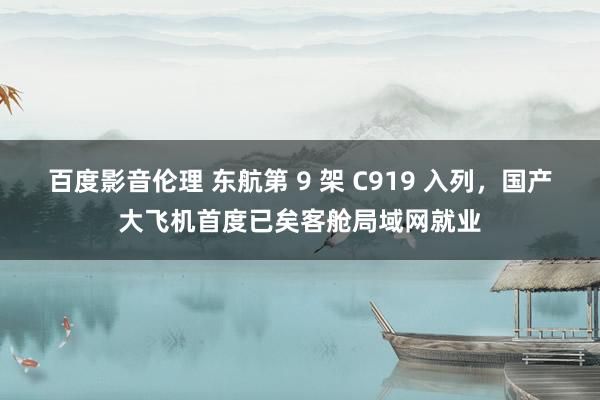 百度影音伦理 东航第 9 架 C919 入列,国产大飞机首度已矣客舱局域网就业