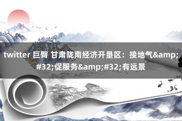 twitter 巨臀 甘肃陇南经济开垦区:接地气 促服务 有远景