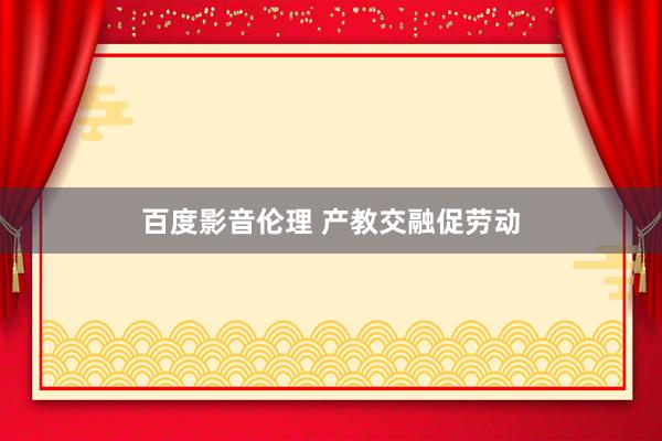 百度影音伦理 产教交融促劳动