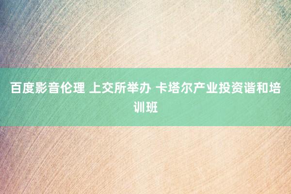 百度影音伦理 上交所举办 卡塔尔产业投资谐和培训班