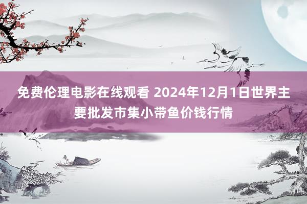 免费伦理电影在线观看 2024年12月1日世界主要批发市集小带鱼价钱行情