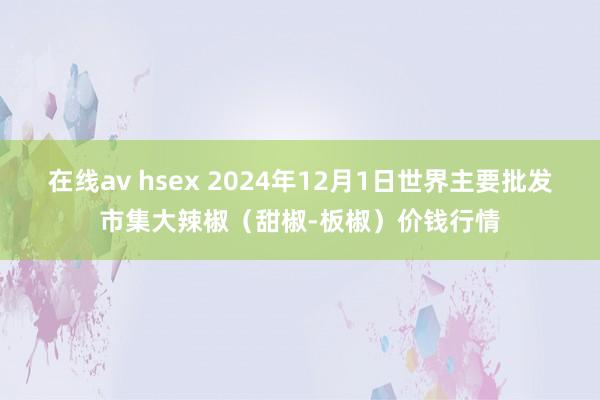 在线av hsex 2024年12月1日世界主要批发市集大辣椒(甜椒-板椒)价钱行情