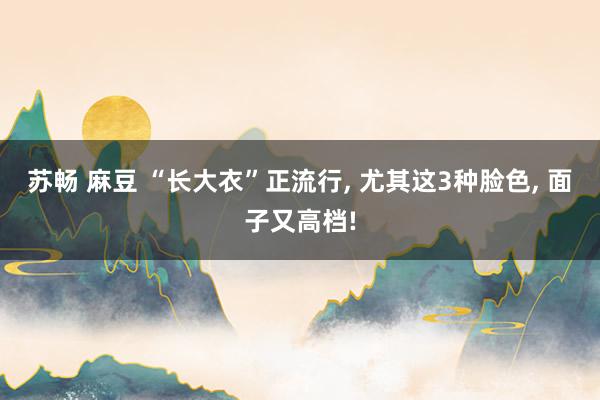 苏畅 麻豆 “长大衣”正流行, 尤其这3种脸色, 面子又高档!