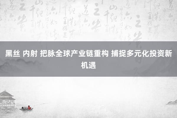 黑丝 内射 把脉全球产业链重构 捕捉多元化投资新机遇