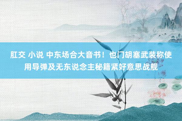 肛交 小说 中东场合大音书!也门胡塞武装称使用导弹及无东说念主秘籍紧好意思战舰
