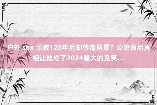 户外 sex 示寂128年后却惨遭网暴?公论背后真相让他成了2024最大的见笑…