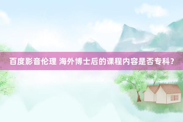 百度影音伦理 海外博士后的课程内容是否专科?