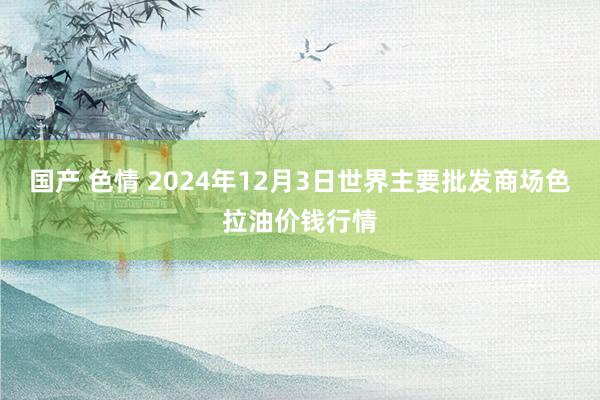 国产 色情 2024年12月3日世界主要批发商场色拉油价钱行情
