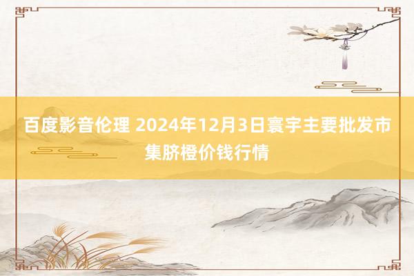 百度影音伦理 2024年12月3日寰宇主要批发市集脐橙价钱行情